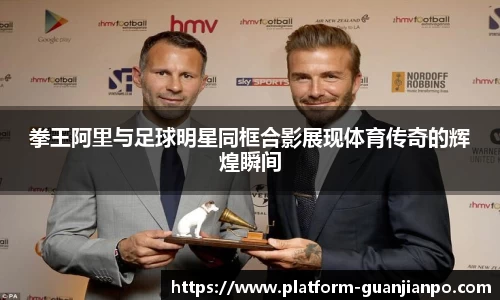 拳王阿里与足球明星同框合影展现体育传奇的辉煌瞬间